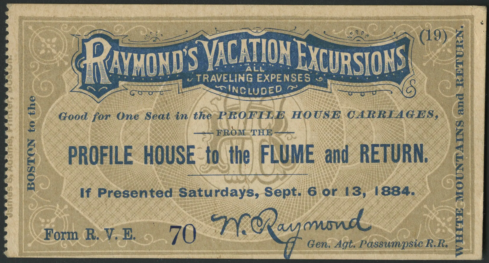 A tan colored rectangular ticket with intricate background designs on the background. There are perforated edges along the left side edge of the ticket. Words written in white on a blue background at the top center of the ticket read “RAYMOND’S VACATION EXCURSIONS/ALL TRAVELING EXPENSES/INCLUDED”. Beneath, in blue words, reads “Good for One Seat in the PROFILE HOUSE CARRIAGES,/FROM THE/PROFILE HOUSE to the FLUME and RETURN./If Presented Saturdays, Sept. 6 or 13, 1884.” The signature at the bottom center of the ticket reads “W.Raymond” and the ticket’s bottom border contains the words, from left to right: “Form R.V.E”, “70”, “Gen. Agt. Passumpsic R.R.” in blue lettering.The left side edge’s wording reads “James B. Adams, Printer, Boston” in light brown lettering, and below, in blue lettering written in sideways type read “BOSTON to the”. Along the right side edge, words read “(19)” and in sideways type “WHITE MOUNTAINS and RETURN.” in blue lettering.